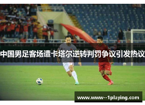 中国男足客场遭卡塔尔逆转判罚争议引发热议 中国男足客场遭卡塔尔逆转判罚争议引发热议