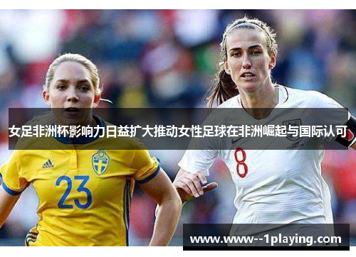 女足非洲杯影响力日益扩大推动女性足球在非洲崛起与国际认可