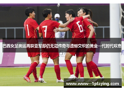 巴西女足奥运再获亚军却仍无冠传奇与遗憾交织的黄金一代时代叹息 巴西女足奥运再获亚军却仍无冠传奇与遗憾交织的黄金一代时代叹息