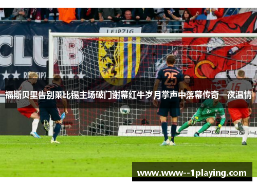 福斯贝里告别莱比锡主场破门谢幕红牛岁月掌声中落幕传奇一夜温情 福斯贝里告别莱比锡主场破门谢幕红牛岁月掌声中落幕传奇一夜温情