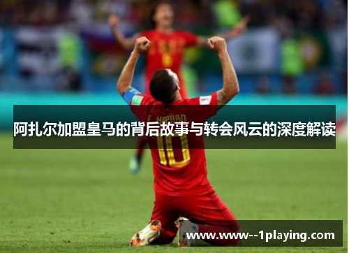 阿扎尔加盟皇马的背后故事与转会风云的深度解读