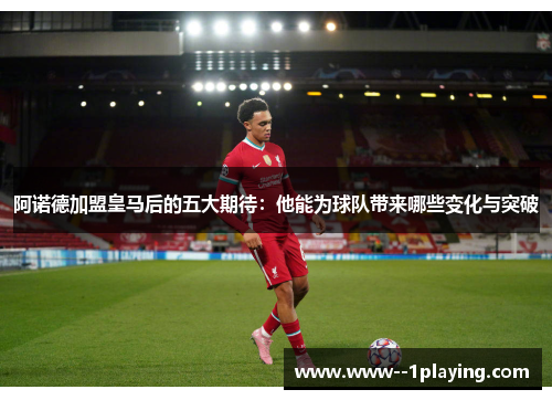 阿诺德加盟皇马后的五大期待：他能为球队带来哪些变化与突破