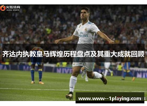 齐达内执教皇马辉煌历程盘点及其重大成就回顾