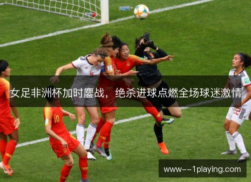 女足非洲杯加时鏖战,绝杀进球点燃全场球迷激情 女足非洲杯加时鏖战,绝杀进球点燃全场球迷激情